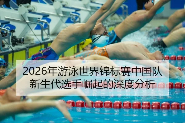 2026年游泳世界锦标赛中国队新生代选手崛起的深度分析